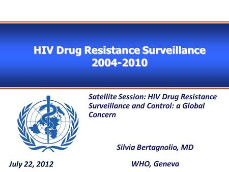 HIV Drug Resistance Surveillance 2004-2010 Satellite Session: HIV Drug Resistance Surveillance and Control: a Global Concern Silvia Bertagnolio, MD WHO,