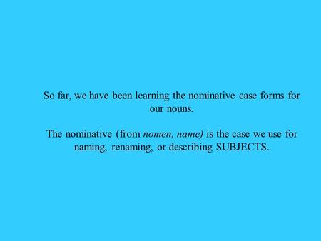 So far, we have been learning the nominative case forms for our nouns. The nominative (from nomen, name) is the case we use for naming, renaming, or describing.