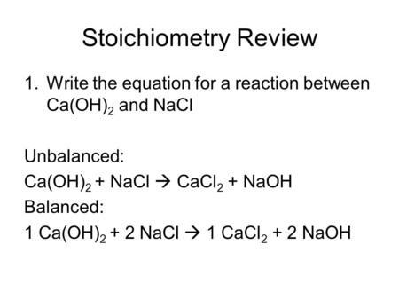 Stoichiometry Review 1.Write the equation for a reaction between Ca(OH) 2 and NaCl Unbalanced: Ca(OH) 2 + NaCl  CaCl 2 + NaOH Balanced: 1 Ca(OH) 2 + 2.