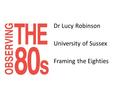 Dr Lucy Robinson University of Sussex Framing the Eighties.