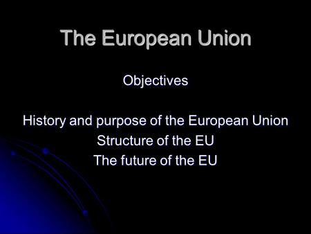 The European Union Objectives History and purpose of the European Union Structure of the EU The future of the EU.