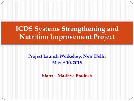 Project Launch Workshop: New Delhi May 9-10, 2013 State: Madhya Pradesh ICDS Systems Strengthening and Nutrition Improvement Project.