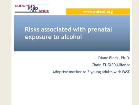 Risks associated with prenatal exposure to alcohol Diane Black, Ph.D. Chair, EUFASD Alliance Adoptive mother to 3 young adults with FASD www.eufasd.org.