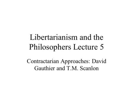 Libertarianism and the Philosophers Lecture 5 Contractarian Approaches: David Gauthier and T.M. Scanlon.