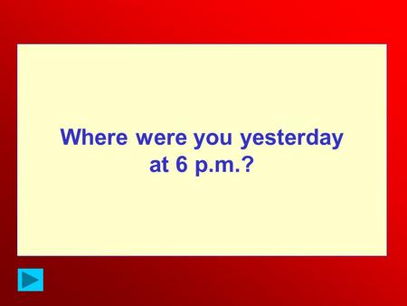 Where were you yesterday at 6 p.m.?