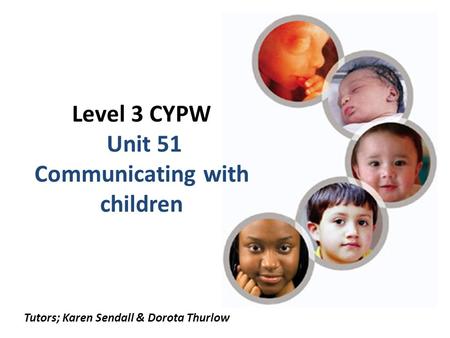 Level 3 CYPW Unit 51 Communicating with children Tutors; Karen Sendall & Dorota Thurlow.