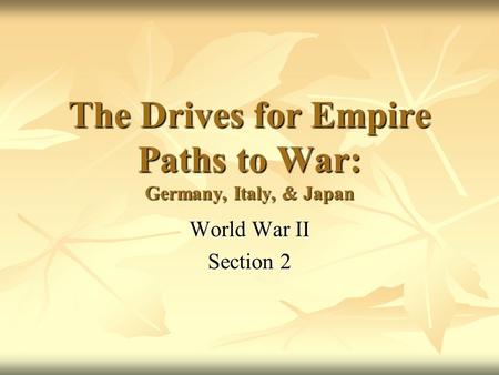 The Drives for Empire Paths to War: Germany, Italy, & Japan World War II Section 2.