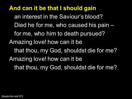 And can it be that I should gain an interest in the Saviour’s blood? Died he for me, who caused his pain – for me, who him to death pursued? Amazing love!