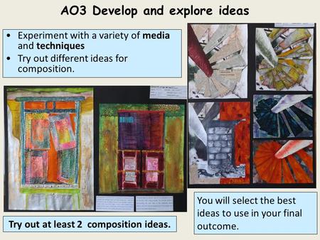 AO3 Develop and explore ideas You will select the best ideas to use in your final outcome. Try out at least 2 composition ideas. Experiment with a variety.
