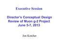 Executive Session Director’s Conceptual Design Review of Muon g-2 Project June 5-7, 2013 Jon Kotcher.