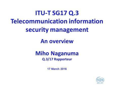 ITU-T SG17 Q.3 Telecommunication information security management An overview Miho Naganuma Q.3/17 Rapporteur 17 March 2016.