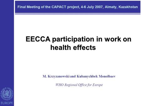 Final Meeting of the CAPACT project, 4-6 July 2007, Almaty, Kazakhstan M. Krzyzanowski and Kubanychbek Monolbaev WHO Regional Office for Europe EECCA participation.
