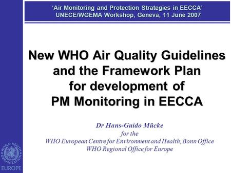 ‘Air Monitoring and Protection Strategies in EECCA’ UNECE/WGEMA Workshop, Geneva, 11 June 2007 Dr Hans-Guido Mücke for the WHO European Centre for Environment.