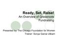 Ready, Set, Raise! An Overview of Grassroots Fundraising Presented by: The Chicago Foundation for Women Trainer: Sonya Garcia Ulibarri.