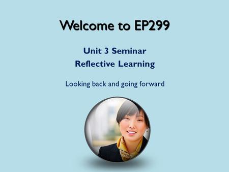 Welcome to EP299 Unit 3 Seminar Reflective Learning Looking back and going forward.
