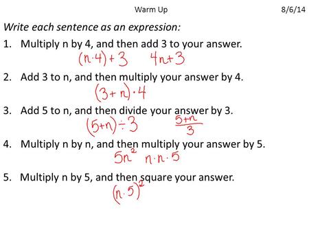 Warm Up 8/6/14 Write each sentence as an expression: 1.Multiply n by 4, and then add 3 to your answer. 2.Add 3 to n, and then multiply your answer by 4.