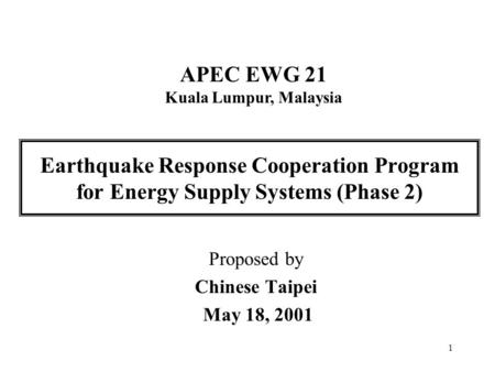 1 Earthquake Response Cooperation Program for Energy Supply Systems (Phase 2) Proposed by Chinese Taipei May 18, 2001 APEC EWG 21 Kuala Lumpur, Malaysia.