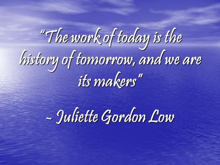 “The work of today is the history of tomorrow, and we are its makers” - Juliette Gordon Low.