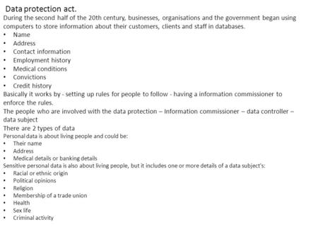 Data protection act. During the second half of the 20th century, businesses, organisations and the government began using computers to store information.
