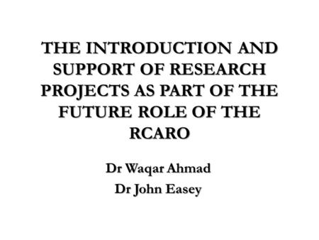 THE INTRODUCTION AND SUPPORT OF RESEARCH PROJECTS AS PART OF THE FUTURE ROLE OF THE RCARO Dr Waqar Ahmad Dr John Easey.