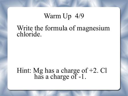 Warm Up 4/9 Write the formula of magnesium chloride. Hint: Mg has a charge of +2. Cl has a charge of -1.