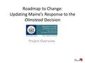 Roadmap to Change: Updating Maine’s Response to the Olmstead Decision Project Overview.