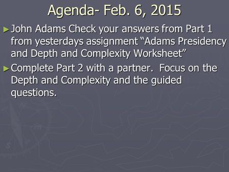 Agenda- Feb. 6, 2015 ► John Adams Check your answers from Part 1 from yesterdays assignment “Adams Presidency and Depth and Complexity Worksheet” ► Complete.