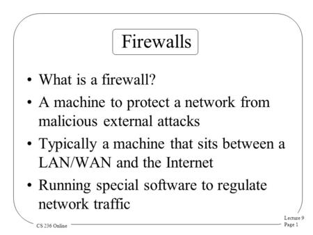 Lecture 9 Page 1 CS 236 Online Firewalls What is a firewall? A machine to protect a network from malicious external attacks Typically a machine that sits.