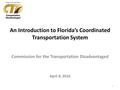 An Introduction to Florida’s Coordinated Transportation System Commission for the Transportation Disadvantaged April 8, 2016 1.