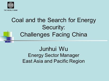 THE WORLD BANK Coal and the Search for Energy Security: Challenges Facing China Junhui Wu Energy Sector Manager East Asia and Pacific Region.
