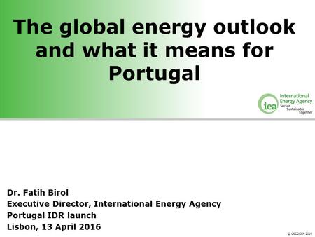 © OECD/IEA 2016 The global energy outlook and what it means for Portugal Dr. Fatih Birol Executive Director, International Energy Agency Portugal IDR launch.