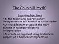 The Churchill ‘myth’ Learning objectives K: the traditional and revisionist interpretations of Churchill as a war leader U: the different stages of the.