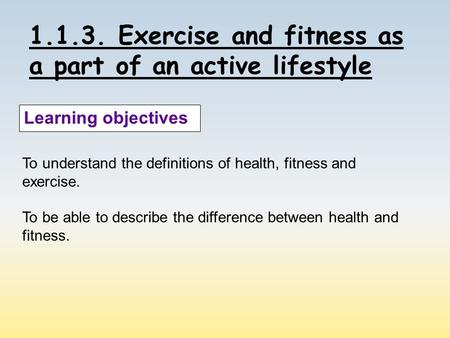 1.1.3. Exercise and fitness as a part of an active lifestyle Learning objectives To understand the definitions of health, fitness and exercise. To be able.