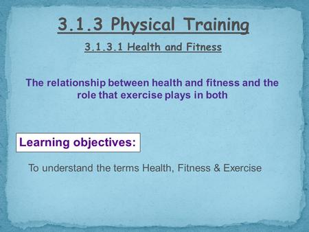 3.1.3 Physical Training 3.1.3.1 Health and Fitness Learning objectives: To understand the terms Health, Fitness & Exercise The relationship between health.