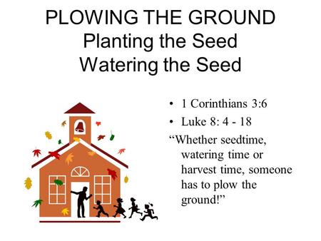PLOWING THE GROUND Planting the Seed Watering the Seed 1 Corinthians 3:6 Luke 8: 4 - 18 “Whether seedtime, watering time or harvest time, someone has to.