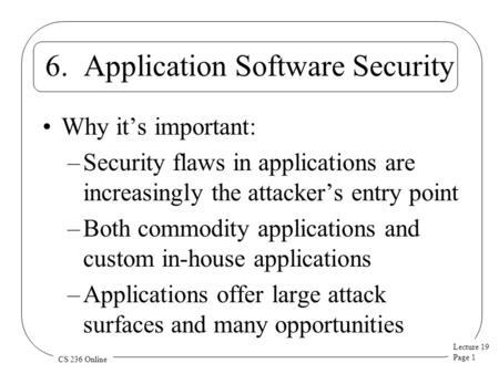 Lecture 19 Page 1 CS 236 Online 6. Application Software Security Why it’s important: –Security flaws in applications are increasingly the attacker’s entry.