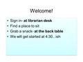 Welcome! Sign in- at librarian desk Find a place to sit Grab a snack- at the back table We will get started at 4:30.. ish Sign in- at librarian desk Find.