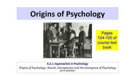 Origins of Psychology 4.2.1: Approaches in Psychology Origins of Psychology: Wundt, introspection and the emergence of Psychology as a science. Pages 104-105.