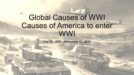 Global Causes of WWI Causes of America to enter WWI July 28, 1914 – November 11, 1918.