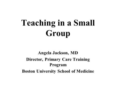 Teaching in a Small Group Angela Jackson, MD Director, Primary Care Training Program Boston University School of Medicine.