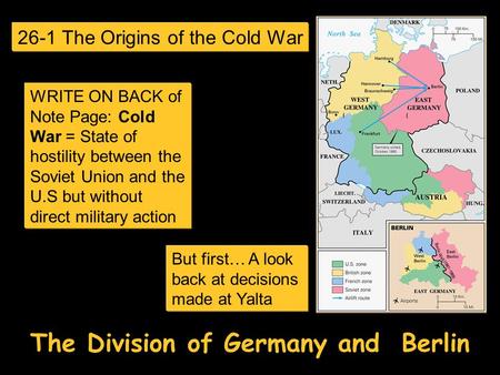 The Division of Germany and Berlin But first… A look back at decisions made at Yalta 26-1 The Origins of the Cold War WRITE ON BACK of Note Page: Cold.