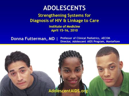 ADOLESCENTS Strengthening Systems for Diagnosis of HIV & Linkage to Care Institute of Medicine April 15-16, 2010 Donna Futterman, MD | AdolescentAIDS.org.