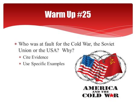  Who was at fault for the Cold War, the Soviet Union or the USA? Why?  Cite Evidence  Use Specific Examples Warm Up #25.