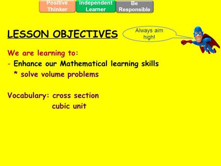We are learning to: - Enhance our Mathematical learning skills * solve volume problems Vocabulary: cross section cubic unit Always aim high! LESSON OBJECTIVES.
