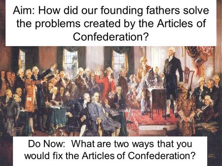 Aim: How did our founding fathers solve the problems created by the Articles of Confederation? Do Now: What are two ways that you would fix the Articles.