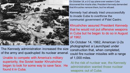 On October 14, a U-2 spy plane over western Cuba discovered the missile sites. President Kennedy demanded that Khruschev remove them, but he refused. The.