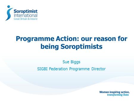 Programme Action: our reason for being Soroptimists Sue Biggs SIGBI Federation Programme Director.