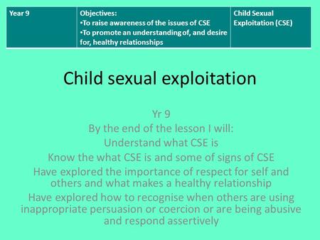Child sexual exploitation Yr 9 By the end of the lesson I will: Understand what CSE is Know the what CSE is and some of signs of CSE Have explored the.
