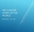 THE CANCER WARD OF THE WORLD Romans 1: 16 - 32. INTRO: A DAY SPENT IN A CANCER WARD WHY PAUL TAKES US INTO SUCH A PLACE.