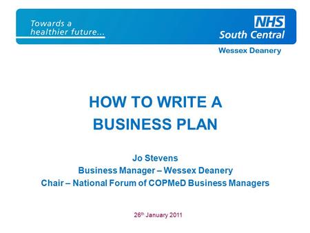 Wessex Deanery HOW TO WRITE A BUSINESS PLAN Jo Stevens Business Manager – Wessex Deanery Chair – National Forum of COPMeD Business Managers 26 th January.